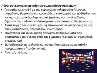 Λόγοι ςυνεργαςίασ μεταξφ των ευρωπαϊκών ςχολείων:
• Γνωριμία και επαφι με τθν ευρωπαϊκι πολυμορφία (γλϊςςα,
παράδοςη, θρηςκεία) και προςπάκεια εντοπιςμοφ και ανάδειξθσ τθσ
κοινισ πολιτιςμικισ κλθρονομιάσ (αγϊνεσ για την ελευθερία,
δημοκρατία, ανθρϊπινα δικαιϊματα, κοινά ιςτορικά βιϊματα, κ.α).
• Ανταλλαγι απόψεων και γόνιμθ επικοινωνία ςε διάφορουσ τομείσ,
όπωσ εκπαίδευςθ, περιβάλλον, ακλθτιςμόσ.
• Συνεργαςία και κοινι δράςθ απζναντι ςε προβλιματα που
απαςχολοφν τουσ νζουσ όλθσ τθσ Ευρϊπθσ (ρατςιςμόσ, ναρκωτικά,
ανεργία, κ.α).
• Εκπαιδευτικζσ ανταλλαγζσ και ςυναντιςεισ μζςω ευρωπαϊκϊν
προγραμμάτων (π.χ Comenius).
• Ανάπτυξθ φιλίασ.
 