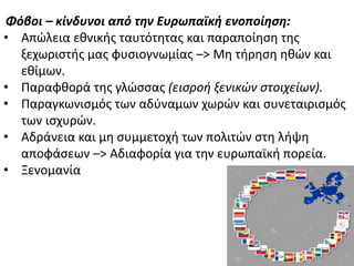 Φόβοι – κίνδυνοι από την Ευρωπαϊκή ενοποίηςη:
• Απϊλεια εκνικισ ταυτότθτασ και παραποίθςθ τθσ
ξεχωριςτισ μασ φυςιογνωμίασ –> Μθ τιρθςθ θκϊν και
εκίμων.
• Ραραφκορά τθσ γλϊςςασ (ειςροή ξενικϊν ςτοιχείων).
• Ραραγκωνιςμόσ των αδφναμων χωρϊν και ςυνεταιριςμόσ
των ιςχυρϊν.
• Αδράνεια και μθ ςυμμετοχι των πολιτϊν ςτθ λιψθ
αποφάςεων –> Αδιαφορία για τθν ευρωπαϊκι πορεία.
• Ξενομανία
 