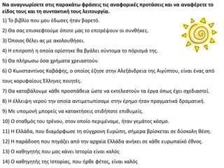 Να αναγνωρίςετε ςτισ παρακάτω φράςεισ τισ αναφορικζσ προτάςεισ και να αναφζρετε το
είδοσ τουσ και τη ςυντακτική τουσ λειτουργία.
1) Το βιβλίο που μου ζδωςεσ ιταν βαρετό.
2) Κα ςασ επιςκεφτοφμε όποτε μασ το επιτρζψουν οι ςυνκικεσ.
3) Πποιοσ κζλει ασ με ακολουκιςει.
4) Θ επιτροπι θ οποία ορίςτθκε κα βγάλει ςφντομα το πόριςμά τθσ.
5) Κα πλιρωςω όςα χριματα χρειαςτοφν.
6) Ο Κωνςταντίνοσ Καβάφθσ, ο οποίοσ ζηθςε ςτθν Αλεξάνδρεια τθσ Αιγφπτου, είναι ζνασ από
τουσ κορυφαίουσ Ζλλθνεσ ποιθτζσ.
7) Κα καταβάλουμε κάκε προςπάκεια ϊςτε να εκτελεςτοφν τα ζργα όπωσ ζχει ςχεδιαςτεί.
8) Θ ζλλειψθ νεροφ τθν οποία αντιμετωπίςαμε ςτθν ζρθμο ιταν πραγματικά δραματικι.
9) Με υπομονι μπορείσ να κατακτιςεισ οτιδιποτε επικυμείσ.
10) Ο ςτακμόσ του τρζνου, ςτον οποίο περιμζναμε, ιταν γεμάτοσ κόςμο.
11) Θ Ελλάδα, που διαμόρφωςε τθ ςφγχρονθ Ευρϊπθ, ςιμερα βρίςκεται ςε δφςκολθ κζςθ.
12) Θ παράδοςθ που πθγάηει από τθν αρχαία Ελλάδα ανικει ςε κάκε ευρωπαϊκό ζκνοσ.
13) Ο κακθγθτισ που μασ κάνει Λςτορία είναι καλόσ
14) Ο κακθγθτισ τθσ Λςτορίασ, που ιρκε φζτοσ, είναι καλόσ
 