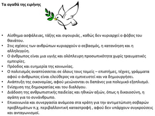 Σα αγαθά τησ ειρήνησ
• Αίςκθμα αςφάλειασ, τάξθσ και ςιγουριάσ , κακϊσ δεν κυριαρχεί ο φόβοσ του
κανάτου.
• Στισ ςχζςεισ των ανκρϊπων κυριαρχοφν ο ςεβαςμόσ, θ κατανόθςθ και θ
αλλθλεγγφθ.
• Ο άνκρωποσ είναι μια υγιισ και ολόπλευρθ προςωπικότθτα χωρίσ τραυματικζσ
εμπειρίεσ.
• Ρρόοδοσ και ευθμερία τθσ κοινωνίασ.
• Ο πολιτιςμόσ αναπτφςςεται ςε όλουσ τουσ τομείσ – επιςτιμεσ, τζχνεσ, γράμματα
αφοφ ο άνκρωποσ είναι ελεφκεροσ να εμπνευςτεί και να δθμιουργιςει.
• Ανάπτυξθ τθσ οικονομίασ, αφοφ μειϊνονται οι δαπάνεσ για πολεμικό εξοπλιςμό.
• Ενίςχυςθ τθσ δθμοκρατίασ και του διαλόγου.
• Διάδοςθ τθσ ανκρωπιςτικισ παιδείασ και θκικϊν αξιϊν, όπωσ θ δικαιοςφνθ, θ
αγάπθ για το ςυνάνκρωπο.
• Επικοινωνία και ςυνεργαςία ανάμεςα ςτα κράτθ για τθν αντιμετϊπιςθ ςοβαρϊν
προβλθμάτων π.χ. περιβαλλοντικι καταςτροφι , αφοφ δεν υπάρχουν ςυγκροφςεισ
και ανταγωνιςμοί.
 