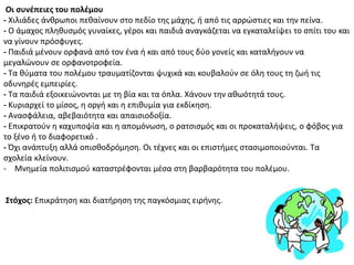 Οι ςυνζπειεσ του πολζμου
- Χιλιάδεσ άνκρωποι πεκαίνουν ςτο πεδίο τθσ μάχθσ, ι από τισ αρρϊςτιεσ και τθν πείνα.
- Ο άμαχοσ πλθκυςμόσ γυναίκεσ, γζροι και παιδιά αναγκάηεται να εγκαταλείψει το ςπίτι του και
να γίνουν πρόςφυγεσ.
- Ραιδιά μζνουν ορφανά από τον ζνα ι και από τουσ δφο γονείσ και καταλιγουν να
μεγαλϊνουν ςε ορφανοτροφεία.
- Τα κφματα του πολζμου τραυματίηονται ψυχικά και κουβαλοφν ςε όλθ τουσ τθ ηωι τισ
οδυνθρζσ εμπειρίεσ.
- Τα παιδιά εξοικειϊνονται με τθ βία και τα όπλα. Χάνουν τθν ακωότθτά τουσ.
- Κυριαρχεί το μίςοσ, θ οργι και θ επικυμία για εκδίκθςθ.
- Αναςφάλεια, αβεβαιότθτα και απαιςιοδοξία.
- Επικρατοφν θ καχυποψία και θ απομόνωςθ, o ρατςιςμόσ και οι προκαταλιψεισ, ο φόβοσ για
το ξζνο ι το διαφορετικό .
- Πχι ανάπτυξθ αλλά οπιςκοδρόμθςθ. Οι τζχνεσ και οι επιςτιμεσ ςταςιμοποιοφνται. Τα
ςχολεία κλείνουν.
- Μνθμεία πολιτιςμοφ καταςτρζφονται μζςα ςτθ βαρβαρότθτα του πολζμου.
΢τόχοσ: Επικράτθςθ και διατιρθςθ τθσ παγκόςμιασ ειρινθσ.
 