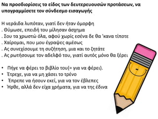 Να προςδιορίςεισ το είδοσ των δευτερευουςϊν προτάςεων, να
υπογραμμίςετε τον ςφνδεςμο ειςαγωγήσ
Θ νεράιδα λυπόταν, γιατί δεν ιταν όμορφθ
. Κφμωςε, επειδι του μίλθςαν άςχθμα
. Σου τα χρωςτϊ όλα, αφοφ χωρίσ εςζνα δε κα 'κανα τίποτε
. Χαίρομαι, που μου ζγραψεσ αμζςωσ
. Ασ ςυνεχίςουμε τθ ςυηιτθςθ, μια και το ηθτάτε
. Ασ ρωτιςουμε τον αδελφό του, γιατί αυτόσ μόνο κα ξζρει
• Ριγε να φζρει το βιβλίο του(= για να φζρει).
• Ζτρεχε, για να μθ χάςει το τρζνο
• Ζπρεπε να ιςουν εκεί, για να τον ζβλεπεσ
• Ιρκε, αλλά δεν είχα χριματα, για να τθσ ζδινα
 