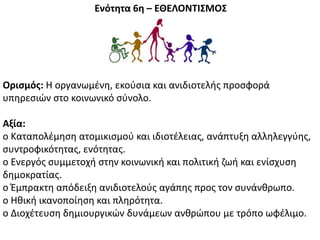 Ενότητα 6η – ΕΘΕΛΟΝΣΙ΢ΜΟ΢
Οριςμόσ: Θ οργανωμζνθ, εκοφςια και ανιδιοτελισ προςφορά
υπθρεςιϊν ςτο κοινωνικό ςφνολο.
Αξία:
o Καταπολζμθςθ ατομικιςμοφ και ιδιοτζλειασ, ανάπτυξθ αλλθλεγγφθσ,
ςυντροφικότθτασ, ενότθτασ.
o Ενεργόσ ςυμμετοχι ςτθν κοινωνικι και πολιτικι ηωι και ενίςχυςθ
δθμοκρατίασ.
o Ζμπρακτθ απόδειξθ ανιδιοτελοφσ αγάπθσ προσ τον ςυνάνκρωπο.
o Θκικι ικανοποίθςθ και πλθρότθτα.
o Διοχζτευςθ δθμιουργικϊν δυνάμεων ανκρϊπου με τρόπο ωφζλιμο.
 
