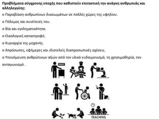 Προβλήματα ςφγχρονησ εποχήσ που καθιςτοφν επιτακτική την ανάγκη ανθρωπιάσ και
αλληλεγγφησ:
o Ραραβίαςθ ανκρωπίνων δικαιωμάτων ςε πολλζσ χϊρεσ τθσ υφθλίου.
o Ρόλεμοσ και ςυνζπειζσ του.
o Bία και εγκλθματικότθτα.
o Οικολογικι καταςτροφι.
o Κυριαρχία τθσ μθχανισ.
o Απρόςωπεσ, εφιμερεσ και ιδιοτελείσ διαπροςωπικζσ ςχζςεισ.
o Υπονόμευςθ ανκρϊπινων αξιϊν από τον υλικό ευδαιμονιςμό, τθ χρθςιμοκθρία, τον
ανταγωνιςμό .
 