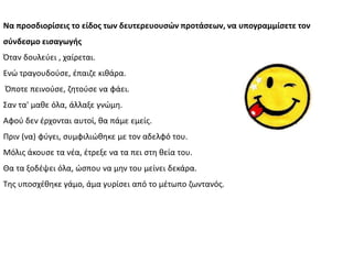 Να προςδιορίςεισ το είδοσ των δευτερευουςϊν προτάςεων, να υπογραμμίςετε τον
ςφνδεςμο ειςαγωγήσ
Πταν δουλεφει , χαίρεται.
Ενϊ τραγουδοφςε, ζπαιηε κικάρα.
Πποτε πεινοφςε, ηθτοφςε να φάει.
Σαν τα' μακε όλα, άλλαξε γνϊμθ.
Αφοφ δεν ζρχονται αυτοί, κα πάμε εμείσ.
Ρριν (να) φφγει, ςυμφιλιϊκθκε με τον αδελφό του.
Μόλισ άκουςε τα νζα, ζτρεξε να τα πει ςτθ κεία του.
Κα τα ξοδζψει όλα, ϊςπου να μθν του μείνει δεκάρα.
Τθσ υποςχζκθκε γάμο, άμα γυρίςει από το μζτωπο ηωντανόσ.
 