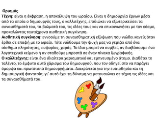 Οριςμόσ
Σζχνη: είναι θ ζκφραςθ, θ αποκάλυψθ του ωραίου. Είναι θ δθμιουργία ζργων μζςα
από τα οποία ο δθμιουργόσ τουσ, ο καλλιτζχνθσ, επιδιϊκει να εξωτερικεφςει τα
ςυναιςκιματά του, τα βιϊματά του, τισ ιδζεσ τουσ και να επικοινωνιςει με τον κόςμο,
προκαλϊντασ ταυτόχρονα αιςκθτικι ςυγκίνθςθ.
Αιςθητική ςυγκίνηςη: εννοοφμε τθ ςυναιςκθματικι εξφψωςθ που νιϊκει κανείσ όταν
ζρκει ςε επαφι με το ωραίο. Τότε νιϊκουμε τθν ψυχι μασ να γεμίηει από ζνα
αίςκθμα πλθρότθτασ, ευφορίασ, χαράσ. Το ίδιο μπορεί να ςυμβεί, αν διαβάςουμε ζνα
λογοτεχνικό κείμενο ι αν ςτακοφμε μπροςτά ςε ζναν πίνακα ηωγραφικισ.
Ο καλλιτζχνησ: είναι ζνα ιδιαίτερα χαριςματικό και εμπνευςμζνο άτομο. Διακζτει το
ταλζντο, το ζμφυτο αυτό χάριςμα του δθμιουργοφ, που τον οδθγεί ςτο να παράγει
όμορφα και πρωτότυπα δθμιουργιματα. Διακρίνεται για τθν ευαιςκθςία και τθ
δθμιουργικι φανταςία, γι’ αυτό ζχει τθ δφναμθ να μετουςιϊνει ςε τζχνθ τισ ιδζεσ και
τα ςυναιςκιματά του.
 