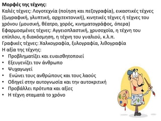 Μορφζσ τησ τζχνησ:
Καλζσ τζχνεσ: Λογοτεχνία (ποίθςθ και πεηογραφία), εικαςτικζσ τζχνεσ
(ηωγραφικι, γλυπτικι, αρχιτεκτονικι), κινθτικζσ τζχνεσ ι τζχνεσ του
χρόνου (μουςικι, κζατρο, χορόσ, κινθματογράφοσ, όπερα)
Εφαρμοςμζνεσ τζχνεσ: Αγγειοπλαςτικι, χρυςοχοϊα, θ τζχνθ του
επίπλου, θ διακόςμθςθ, θ τζχνθ του γυαλιοφ, κ.λ.π.
Γραφικζσ τζχνεσ: Χαλκογραφία, ξυλογραφία, λικογραφία
Θ αξία τθσ τζχνθσ:
• Ρροβλθματίηει και ευαιςκθτοποιεί
• Εξευγενίηει τον άνκρωπο
• Ψυχαγωγεί
• Ενϊνει τουσ ανκρϊπουσ και τουσ λαοφσ
• Οδθγεί ςτθν αυτογνωςία και τθν αυτοκριτικι
• Ρροβάλλει πρότυπα και αξίεσ
• Θ τζχνθ ςταματά το χρόνο
 