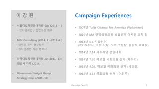 이 강 원
• 서울대법학전문대학원 SJD (2016 ~ )
- 정치관계법 / 입법과정 연구
• MIN Consulting (2014. 2 ~2016 4. )
- 캠페인 전략 컨설턴트
- 정치관계법 자문 변호사
• 건국대법학전문대학원 JD (2011~13)
변호사 자격 (2014)
• Government Insight Group
Strategy Dep. (2009~10)
Campaign Experiences
• 2007년 Tufts Obama For America (Volunteer)
• 2010년 MA 연방상원의원 보궐선거 아시안 조직 팀
• 2014년 6.4 지방선거
(경기도지사, 수원 시장, 서초 구청장, 강원도 교육감)
• 2014년 7.14 새누리당 전당대회
• 2014년 7.30 재보궐 국회의원 선거 (새누리)
• 2015년 4.29. 재보궐 국회의원 선거 (새민련)
• 2016년 4.13 국회의원 선거 (더민주)
Copyright 2016. All rights reserved by Lee, Kangwon
 