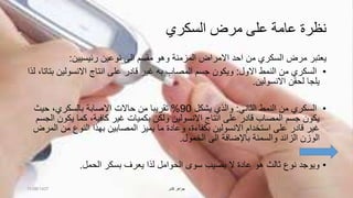 ‫السكري‬ ‫مرض‬ ‫على‬ ‫عامة‬ ‫نظرة‬
‫نوعين‬ ‫الى‬ ‫مقسم‬ ‫وهو‬ ‫المزمنة‬ ‫االمراض‬ ‫احد‬ ‫من‬ ‫السكري‬ ‫مرض‬ ‫يعتبر‬‫رئيسيين‬:
•‫االول‬ ‫النمط‬ ‫من‬ ‫السكري‬:‫ب‬ ‫االنسولين‬ ‫انتاج‬ ‫على‬ ‫قادر‬ ‫غير‬ ‫به‬ ‫المصاب‬ ‫جسم‬ ‫ويكون‬‫لذا‬ ،‫تاتا‬
‫االنسولين‬ ‫لحقن‬ ‫يلجا‬.
•‫الثاني‬ ‫النمط‬ ‫من‬ ‫السكري‬:‫يشكل‬ ‫والذي‬90%‫حيث‬ ،‫بالسكري‬ ‫االصابة‬ ‫حاالت‬ ‫من‬ ‫تقريبا‬
‫يك‬ ‫كما‬ ،‫كافية‬ ‫غير‬ ‫بكميات‬ ‫ولكن‬ ‫االنسولين‬ ‫انتاج‬ ‫على‬ ‫قادر‬ ‫المصاب‬ ‫جسم‬ ‫يكون‬‫الجسم‬ ‫ون‬
‫من‬ ‫النوع‬ ‫بهذا‬ ‫المصابين‬ ‫يميز‬ ‫ما‬ ‫وعادة‬ ،‫بكفاءة‬ ‫االنسولين‬ ‫استخدام‬ ‫على‬ ‫قادر‬ ‫غير‬‫المرض‬
‫والسمنة‬ ‫الزائد‬ ‫الوزن‬‫باإلضافة‬‫الخمول‬ ‫الى‬.
•‫سوى‬ ‫يصيب‬ ‫ال‬ ‫عادة‬ ‫هو‬ ‫ثالث‬ ‫نوع‬ ‫ويوجد‬‫الحوامل‬‫بسكر‬ ‫يعرف‬ ‫لذا‬‫الحمل‬.
11/08/1437 ‫كشر‬ ‫جواهر‬
 