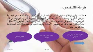 ‫التشخيص‬ ‫طريقة‬:
•‫عادة‬‫ما‬‫يكون‬‫ارتفاع‬‫مستوى‬‫السكر‬‫في‬‫الدم‬‫او‬‫في‬‫البول‬‫هو‬‫وسيلة‬‫للكشف‬‫عن‬‫اال‬‫صابة‬
‫بمرض‬،‫السكري‬‫وعادة‬‫ما‬‫يتم‬‫ذلك‬‫بعدد‬‫من‬‫الفحوصات‬‫المخبرية‬‫التي‬‫يتم‬‫اجراؤها‬‫من‬‫قبل‬
،‫المريض‬‫فاذا‬‫اتضح‬‫في‬‫النتائج‬‫زيادة‬‫في‬‫مستويات‬‫السكر‬‫عن‬‫المعدل‬‫الطبيع‬‫ي‬(70-120
‫ملغم‬/‫ديسليتر‬)‫فعندها‬‫قد‬‫يتم‬‫تشخيص‬‫االصابة‬.‫وتوجد‬‫العديد‬‫من‬‫فحوصات‬‫ال‬‫دم‬‫المستخدمة‬
‫لهذا‬‫الغرض‬‫منها‬:
‫الدم‬ ‫في‬ ‫السكر‬ ‫مستوى‬ ‫فحص‬
‫العشوائي‬
‫أثناء‬ ‫الدم‬ ‫مستوى‬ ‫فحص‬
‫الصيام‬
‫التراكمي‬ ‫الفحص‬
11/08/1437 ‫كشر‬ ‫جواهر‬
 