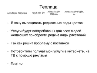 Теплица
• Я хочу выращивать редкостные виды цветов
• Услуги будут востребованы для всех людей
желающих приобрести редкие виды расстений
• Так как решит проблему с поставкой
• Потребители получат мои услуги в интернете, на
ТВ с помощю рекламы
• Платно
Алимбаева Карлыгаш РЭжТ-301, ЭФ
Alimbaeva.014
01@bk.ru
Alimbaeva.01401@bk.
ru
 