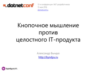 Кнопочное мышление
против
целостного IT-продукта
Александр Бындю
http://byndyu.ru
12-я конференция .NET разработчиков
15 мая 2016
dotnetconf.ru
 