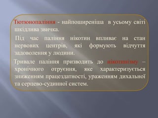 Тютюнопаління - найпоширеніша в усьому світі
шкідлива звичка.
Під час паління нікотин впливає на стан
нервових центрів, які формують відчуття
задоволення у людини.
Тривале паління призводить до нікотинізму –
хронічного отруєння, яке характеризується
зниженням працездатності, ураженням дихальної
та серцево-судинної систем.
 