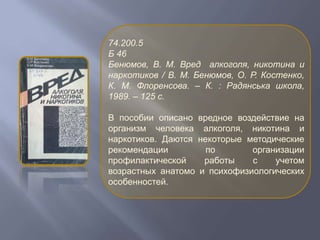 74.200.5
Б 46
Бенюмов, В. М. Вред алкоголя, никотина и
наркотиков / В. М. Бенюмов, О. Р. Костенко,
К. М. Флоренсова. – К. : Радянська школа,
1989. – 125 с.
В пособии описано вредное воздействие на
организм человека алкоголя, никотина и
наркотиков. Даются некоторые методические
рекомендации по организации
профилактической работы с учетом
возрастных анатомо и психофизиологических
особенностей.
 