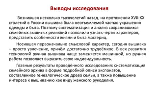 Выводы исследования
Возникшая несколько тысячелетий назад, на протяжении XVII-XX
столетий в России вышивка была неотъемлемой частью украшения
одежды и быта. Поэтому систематизация и анализ сохранившихся
семейных вышитых реликвий позволили узнать черты характеров,
представить особенности жизни и быта мастериц.
Носившая первоначально смысловой характер, сегодня вышивка
– просто увлечение, причём достаточно трудоёмкое. В век развития
технологий ручная вышивка чаще заменяется машинной, но ручная
работа позволяет выразить свою индивидуальность.
Главные результаты проведённого исследования: систематизация
семейного архива в форме подробной описи экспонатов,
составленное генеалогическое древо семьи, а также повышение
интереса к вышиванию как виду женского рукоделия.
 