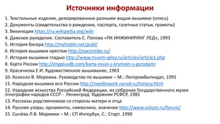 Источники информации
1. Текстильные изделия, декорированные разными видам вышивки (опись)
2. Документы (свидетельства о рождении, паспорта, газетные статьи, грамоты)
3. Википедия https://ru.wikipedia.org/wiki
4. Дамское рукоделие. Составитель С. Попова «ПК ИНЖИНИРИНГ ЛЕД», 1993
5. История бисера http://myhobbi.net/publ/
6. История вышивки крестом http://nacrestike.ru/
7. История вышивки гладью http://www.risuem-igloy.ru/articles/article1.php
8. Карта России http://imgplusdb.com/karta-rossii-s-krymom-s-gorodami
9. Красичкова Е.И. Художественное вышивание, 1963
10. Козелло В. Мережка. Руководство по вышивке – М.: Легпромбытиздат, 1991
11. Народная вышивка юга России http://needlework.narod.ru/history.html
12. Народное искусство Российской Федерации, из собрания Государственного музея
этнографии народов СССР - Ленинград: Художник РСФСР, 1981
13. Рассказы родственников со стороны матери и отца
14. Русские узоры, орнаменты, символика, значение http://www.solium.ru/forum/
15. Сычёва Л.В. Мережки – М.: СП Интербук, С.: Старт. 1990
 