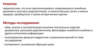 Гипотеза
предполагаем, что если проанализировать сохранившиеся семейные
реликвии и рассказы родственников, то можно больше узнать о жизни
предков, приобщиться к своим историческим корням.
Методы исследования:
- сбор, анализ и систематизация вышитых текстильных изделий,
документов, рассказов родственников, фотографии семейного альбома и
других источников информации;
- анкетирование девушек-подростков с выявления мнений по теме
исследования;
- эксперимент: вышивание образцов швов.
 