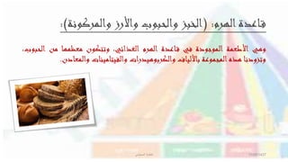 ‫الهرم‬‫اعدة‬‫ق‬( :‫والمركونة‬ ‫واألرز‬ ‫والحبوب‬ ‫الخبز‬:)
‫وهي‬‫األطعمة‬‫الموجودة‬‫في‬‫اعدة‬‫ق‬‫الهرم‬،‫الغذائي‬‫وتتكون‬‫معظمها‬‫من‬‫الحب‬،‫وب‬
‫وتزودنا‬‫هذه‬‫المجموعة‬‫باأللياف‬‫والكربوهيدرات‬‫والفيتامينات‬‫والمعا‬‫دن‬.
11/08/1437‫المحيشي‬ ‫فاطمة‬
 