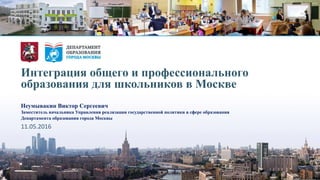 Интеграция общего и профессионального
образования для школьников в Москве
Неумывакин Виктор Сергеевич
Заместитель начальника Управления реализации государственной политики в сфере образования
Департамента образования города Москвы
11.05.2016
 