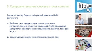5. Совершенствование ключевых точек контакта
Согласно закону Парето 20% усилий дают нам 80%
результата
1. Выбрать 5 ключевых «точек контакта» - точек
соприкосновения клиента с компанией (сайт, рекламные
материалы, коммерческое предложение, визитка, телефон
и т.д.)
2. Сделать их удобными и понятными для клиентов
 