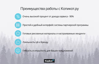 Преимущества работы с Копикот.ру
Очень высокий процент от дохода сервиса - 90%
Простой и удобный интерфейс системы партнерской программы
Готовые рекламные материалы и настраиваемые лендинги
Лояльность ЦА к бренду
Гибкость и открытость для Ваших предложений
%
 
