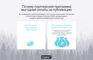 Почему партнерская программа
выгодней оплаты за публикацию
Разовая оплата
за рекламную
публикацию Выстроенная система внутреннего
маркетинга для активации
пользователей и работы с текущими
для обеспечения максимального
уровня продаж.
Вы мотивируете посетителей Вашего сайта начать использовать Копикот.ру
и после их регистрации получаете 90% от дохода сервиса
с каждого заказа пользователей в течение года.
90% дохода от профита
сервиса в течение 1 года
 