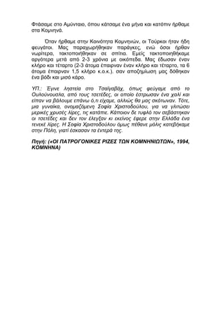 Φτάσαμε στο Αμύνταιο, όπου κάτσαμε ένα μήνα και κατόπιν ήρθαμε
στα Κομνηνά.
Όταν ήρθαμε στην Κοινότητα Κομνηνών, οι Τούρκοι ήταν ήδη
φευγάτοι. Μας παραχωρήθηκαν παράγκες, ενώ όσοι ήρθαν
νωρίτερα, τακτοποιήθηκαν σε σπίτια. Εμείς τακτοποιηθήκαμε
αργότερα μετά από 2-3 χρόνια με οικόπεδα. Μας έδωσαν έναν
κλήρο και τέταρτο (2-3 άτομα έπαιρναν έναν κλήρο και τέταρτο, τα 6
άτομα έπαιρναν 1,5 κλήρο κ.ο.κ.). σαν αποζημίωση μας δόθηκαν
ένα βόδι και μισό κάρο.
ΥΠ.: Έγινε ληστεία στο Τσαϊγαβάχ, όπως φεύγαμε από το
Ουλούνουσλα, από τους τσετέδες, οι οποίο έστρωσαν ένα χαλί και
είπαν να βάλουμε επάνω ό,τι είχαμε, αλλιώς θα μας σκότωναν. Τότε,
μια γυναίκα, ονομαζόμενη Σοφία Χριστοδούλου, για να γλιτώσει
μερικές χρυσές λίρες, τις κατάπιε. Κάποιον δε τυφλό τον σεβάστηκαν
οι τσετέδες και δεν τον έλεγξαν κι εκείνος έφερε στην Ελλάδα ένα
τενεκέ λίρες. Η Σοφία Χριστοδούλου όμως πέθανε μόλις κατεβήκαμε
στην Πόλη, γιατί έσκασαν τα έντερά της.
Πηγή: («ΟΙ ΠΑΤΡΟΓΟΝΙΚΕΣ ΡΙΖΕΣ ΤΩΝ ΚΟΜΝΗΝΙΩΤΩΝ», 1994,
ΚΟΜΝΗΝΑ)
 