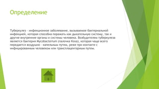 Определение
Туберкулез – инфекционное заболевание, вызываемое бактериальной
инфекцией, которая способна поражать как дыхательную систему, так и
другие внутренние органы и системы человека. Возбудителем туберкулеза
является бактерия Mycobacterium (палочка Коха), которая чаще всего
передается воздушно – капельным путем, реже при контакте с
инфицированным человеком или трансплацентарным путем.
 