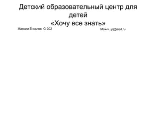 Детский образовательный центр для
детей
«Хочу все знать»
Max-v.i.p@mail.ruМаксим Ечкалов G-302
 