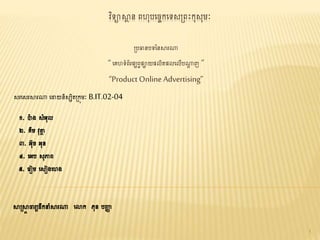 វិទ្យាស្ថា ន ពហុបច្ចេកច្ទ្យសព្ពះកុសុមៈ
ព្បធានបទ្យននស្ថរណា
“ច្េហទ្យំព័រផ្សពវផ្ាយផ្លិតផ្លច្លើបណាា ញ ”
“Product Online Advertising”
សរច្សរស្ថរណា ច្ោយនិសសិតព្កុមៈ B.IT.02-04
១. ប៉ា ង សំអុល
២. េីម វុត្ថា
៣. អុច អុន
៤. ច្អប សុភាព
៥. ច្រៀម ច្សៀងច្ហង
ស្ថព្ស្ថា ចារយដឹកនំស្ថរណា ច្ោក ភុន បញ្ញា
1
 