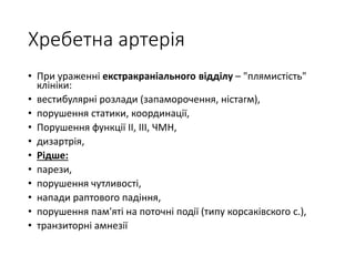 Хребетна артерія
• При ураженні екстракраніального відділу – "плямистість"
клініки:
• вестибулярні розлади (запаморочення, ністагм),
• порушення статики, координації,
• Порушення функції II, III, ЧМН,
• дизартрія,
• Рідше:
• парези,
• порушення чутливості,
• напади раптового падіння,
• порушення пам'яті на поточні події (типу корсаківского с.),
• транзиторні амнезії
 