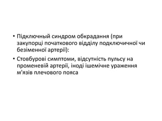 • Підключный синдром обкрадання (при
закупорці початкового відділу подключичної чи
безіменної артерії):
• Стовбурові симптоми, відсутність пульсу на
променевій артерії, іноді ішемічне ураження
м'язів плечового пояса
 