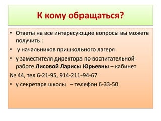 К кому обращаться?
• Ответы на все интересующие вопросы вы можете
получить :
• у начальников пришкольного лагеря
• у заместителя директора по воспитательной
работе Лисовой Ларисы Юрьевны – кабинет
№ 44, тел 6-21-95, 914-211-94-67
• у секретаря школы – телефон 6-33-50
 