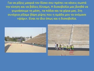 Για να ρίξεις μακριά τον δίσκο σου πρέπει να κάνεις σωστά
την κίνηση και να βάλεις δύναμη. Η δισκοβολία μας βοηθά να
γυμνάσουμε τη μέση , τα πόδια και τα χέρια μας. Στη
συνέχεια ρίξαμε βάρη ρίψης που η ομάδα μου τα ονόμασε
«ψάρι». Είναι το ίδιο όπως και η δισκοβολία.
 