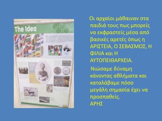 Οι αρχαίοι μάθαιναν στα
παιδιά τους πως μπορείς
να εκφραστείς μέσα από
βασικές αρετές όπως η
ΑΡΙΣΤΕΙΑ, Ο ΣΕΒΑΣΜΟΣ, Η
ΦΙΛΙΑ και Η
ΑΥΤΟΠΕΙΘΑΡΧΕΙΑ.
Νιώσαμε δύναμη
κάνοντας αθλήματα και
καταλάβαμε πόσο
μεγάλη σημασία έχει να
προσπαθείς.
ΑΡΗΣ
 