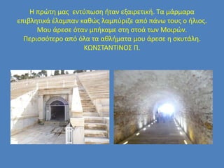 Η πρώτη μας εντύπωση ήταν εξαιρετική. Τα μάρμαρα
επιβλητικά έλαμπαν καθώς λαμπύριζε από πάνω τους ο ήλιος.
Μου άρεσε όταν μπήκαμε στη στοά των Μοιρών.
Περισσότερο από όλα τα αθλήματα μου άρεσε η σκυτάλη.
ΚΩΝΣΤΑΝΤΙΝΟΣ Π.
 