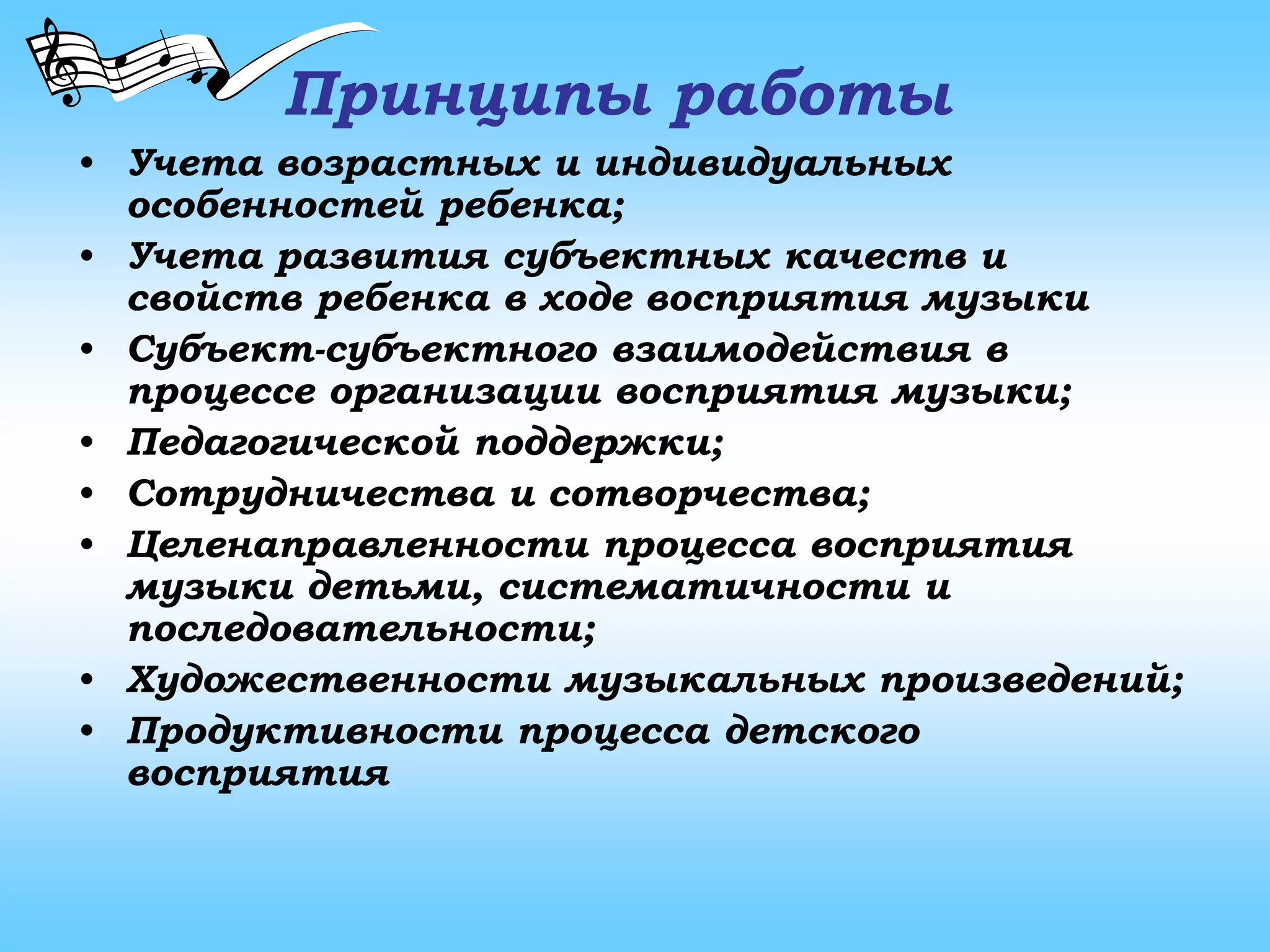 Принципы работы
• Учета возрастных и индивидуальных
особенностей ребенка;
• Учета развития субъектных качеств и
свойств ребенка в ходе восприятия музыки
• Субъект-субъектного взаимодействия в
процессе организации восприятия музыки;
• Педагогической поддержки;
• Сотрудничества и сотворчества;
• Целенаправленности процесса восприятия
музыки детьми, систематичности и
последовательности;
• Художественности музыкальных произведений;
• Продуктивности процесса детского
восприятия
 