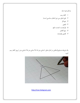 ‫ﻣﻮر‬ ‫وﺳﺎﻳﻞ‬‫د‬‫ﻧﻴﺎز‬:
1.‫رﺳﻢ‬ ‫ﻛﺎﻏﺬ‬ 
2.‫ﺗﻠﻖ‬)‫ﺟﺎي‬‫دي‬ ‫ﺳﻲ‬‫اﺳﺖ‬ ‫ﻣﻨﺎﺳﺒﻲ‬ ‫اﻧﺘﺨﺎب‬( 
3.‫ﺧﻮدﻛﺎر‬ 
4.‫ﻗﻴﭽﻲ‬ 
5.‫ﻣﺎﻳﻊ‬ ‫ﭼﺴﺐ‬ ‫ﻳﺎ‬ ‫ﻧﻮارﭼﺴﺐ‬ 
6.‫ﺗ‬‫ﻛﺎﻏ‬ ‫ﻴﻎ‬‫ﺬﺑﺮ‬ 
7.‫ﻫﻮﺷﻤﻨﺪ‬ ‫ﮔﻮﺷﻲ‬ 
 
 
‫ﻳﻚ‬‫ذوزﻧﻘﻪ‬‫ﻣﺘﺴﺎوي‬‫اﻟﺴﺎﻗﻴﻦ‬‫ﻫﺎي‬ ‫اﻧﺪازه‬ ‫در‬1‫ﻣﺘﺮ‬ ‫ﺳﺎﻧﺘﻲ‬ x 3.5‫ﻣﺘﺮ‬ ‫ﺳﺎﻧﺘﻲ‬x6‫ﻣﺘﺮ‬ ‫ﺳﺎﻧﺘﻲ‬‫را‬‫روي‬‫ﻛﺎﻏﺬ‬‫رﺳﻢ‬
‫ﻛﻨﻴﺪ‬. 
 
http://iran‐hologram.com 
 