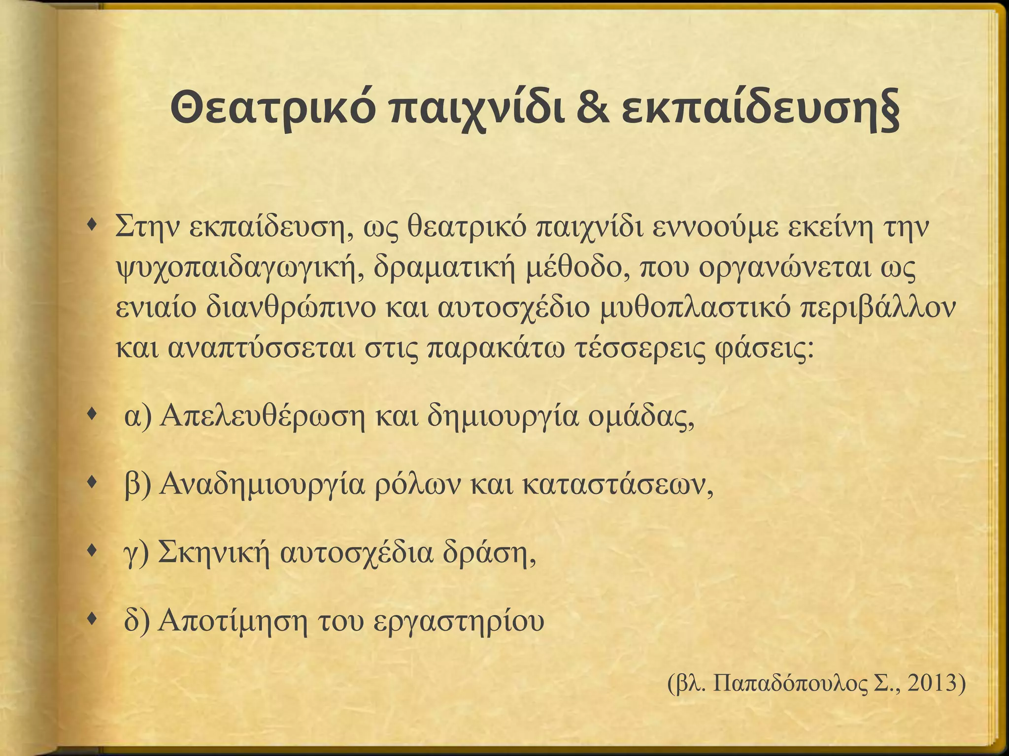 Θεατρικό παιχνίδι & εκπαίδευση§
 Στην εκπαίδευση, ως θεατρικό παιχνίδι εννοούμε εκείνη την
ψυχοπαιδαγωγική, δραματική μέθοδο, που οργανώνεται ως
ενιαίο διανθρώπινο και αυτοσχέδιο μυθοπλαστικό περιβάλλον
και αναπτύσσεται στις παρακάτω τέσσερεις φάσεις:
 α) Απελευθέρωση και δημιουργία ομάδας,
 β) Αναδημιουργία ρόλων και καταστάσεων,
 γ) Σκηνική αυτοσχέδια δράση,
 δ) Αποτίμηση του εργαστηρίου
(βλ. Παπαδόπουλος Σ., 2013)
 