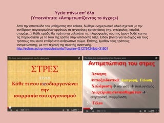 Υγεία πάνω απ' όλα
(Υποενότητα: «Αντιμετωπίζοντας το άγχος»)
Από την ιστοσελίδα του μαθήματος στο eclass, δώθηκε ενημερωτικό υλικό σχετικά με την
αντίδραση συγκεκριμένων οργάνων σε αγχογόνες καταστάσεις (πχ. εγκέφαλος, καρδιά,
στομάχι...). Κάθε ομάδα θα πρέπει να μελετήσει τις πληροφορίες που της έχουν δοθεί και να
τις παρουσιάσει με το δικό της τρόπο στην υπόλοιπη τάξη. Είδαν βίντεο για το άγχος και τους
τρόπους που αυτό επιδρά στο ανθρώπινο σώμα. Επίσης, έμαθαν τους τρόπους
αντιμετώπισης, με την τεχνική της σωστής αναπνοής.
http://eclass.sch.gr/modules/units/?course=G1279124&id=31801
 