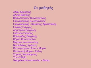 Οι μαθητές
Αδάμ Δημήτρης
Αλιράϊ Βασίλης
Βασιλόπουλος Κωνσταντίνος
Γιαννακούλιας Κωνσταντίνος
Γιαννακούλιας - Καμπίτης Αριστοτέλης
Γκιόκας Γιώργος
Δημητρίου Βαγγέλης
Ιωάννου Σταύρος
Κολομόδης Βαγγέλης
Κόρκα Κωνσταντίνα
Μήτρου Κωνσταντίνος
Νικολιδάκης Χρήστος
Παπαγεωργίου Άννα - Μαρία
Παπουτσή Μαρία - Ελένη
Σαρμάς Χαράλαμπος
Τσενέ Άλβα
Ψαρράκου Κωνσταντίνα - Ελένη
 
