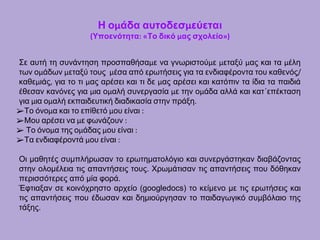 Η ομάδα αυτοδεσμεύεται
(Υποενότητα: «Το δικό μας σχολείο»)
Σε αυτή τη συνάντηση προσπαθήσαμε να γνωριστούμε μεταξύ μας και τα μέλη
των ομάδων μεταξύ τους μέσα από ερωτήσεις για τα ενδιαφέροντα του καθενός/
καθεμιάς, για το τι μας αρέσει και τι δε μας αρέσει και κατόπιν τα ίδια τα παιδιά
έθεσαν κανόνες για μια ομαλή συνεργασία με την ομάδα αλλά και κατ΄επέκταση
για μια ομαλή εκπαιδευτική διαδικασία στην πράξη.
➢Το όνομα και το επίθετό μου είναι :
➢Μου αρέσει να με φωνάζουν :
➢ Το όνομα της ομάδας μου είναι :
➢Τα ενδιαφέροντά μου είναι :
Οι μαθητές συμπλήρωσαν το ερωτηματολόγιο και συνεργάστηκαν διαβάζοντας
στην ολομέλεια τις απαντήσεις τους. Χρωμάτισαν τις απαντήσεις που δόθηκαν
περισσότερες από μία φορά.
Έφτιαξαν σε κοινόχρηστο αρχείο (googledocs) το κείμενο με τις ερωτήσεις και
τις απαντήσεις που έδωσαν και δημιούργησαν το παιδαγωγικό συμβόλαιο της
τάξης.
 