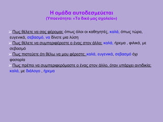 Η ομάδα αυτοδεσμεύεται
(Υποενότητα: «Το δικό μας σχολείο»)
➢Πως θέλετε να σας φέρομαι; όπως όλοι οι καθηγητές, καλά, όπως τώρα,
ευγενικά, σεβασμό, να δίνετε μια λύση
➢Πως θέλετε να συμπεριφέρεστε ο ένας στον άλλο; καλά, ήρεμα , φιλικά, με
σεβασμό
➢Πως πιστεύετε ότι θέλω να μου φέρεστε; καλά, ευγενικά, σεβασμό όχι
φασαρία
➢Πως πρέπει να συμπεριφερόμαστε ο ένας στον άλλο, όταν υπάρχει αντιδικία;
καλά, με διάλογο , ήρεμα
 
