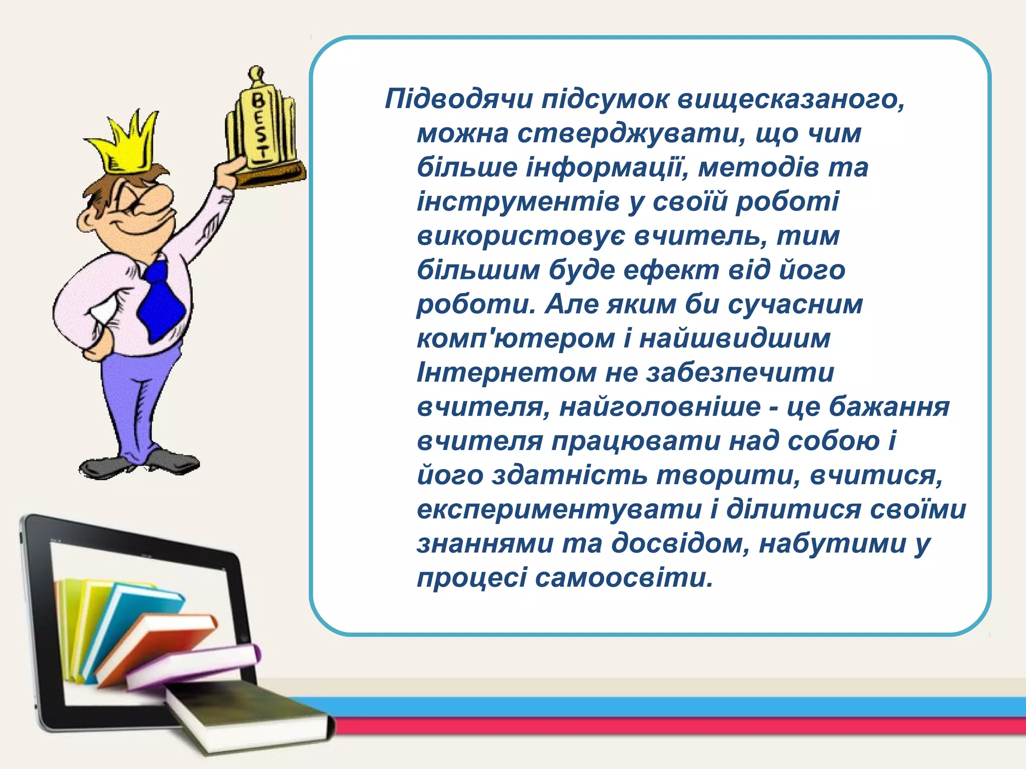 Підводячи підсумок вищесказаного,
можна стверджувати, що чим
більше інформації, методів та
інструментів у своїй роботі
використовує вчитель, тим
більшим буде ефект від його
роботи. Але яким би сучасним
комп'ютером і найшвидшим
Інтернетом не забезпечити
вчителя, найголовніше - це бажання
вчителя працювати над собою і
його здатність творити, вчитися,
експериментувати і ділитися своїми
знаннями та досвідом, набутими у
процесі самоосвіти.
 