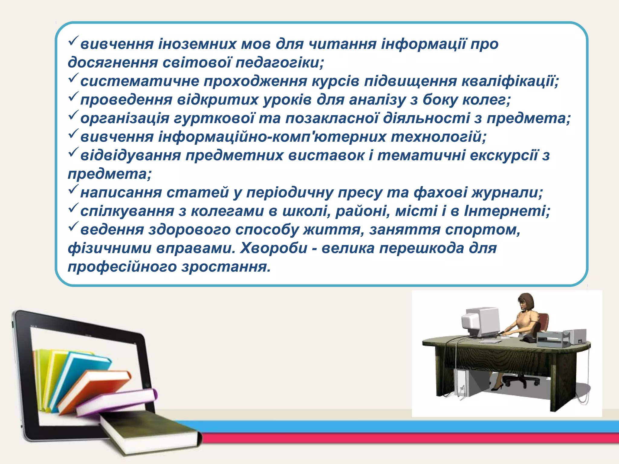 вивчення іноземних мов для читання інформації про
досягнення світової педагогіки;
систематичне проходження курсів підвищення кваліфікації;
проведення відкритих уроків для аналізу з боку колег;
організація гурткової та позакласної діяльності з предмета;
вивчення інформаційно-комп'ютерних технологій;
відвідування предметних виставок і тематичні екскурсії з
предмета;
написання статей у періодичну пресу та фахові журнали;
спілкування з колегами в школі, районі, місті і в Інтернеті;
ведення здорового способу життя, заняття спортом,
фізичними вправами. Хвороби - велика перешкода для
професійного зростання.
 