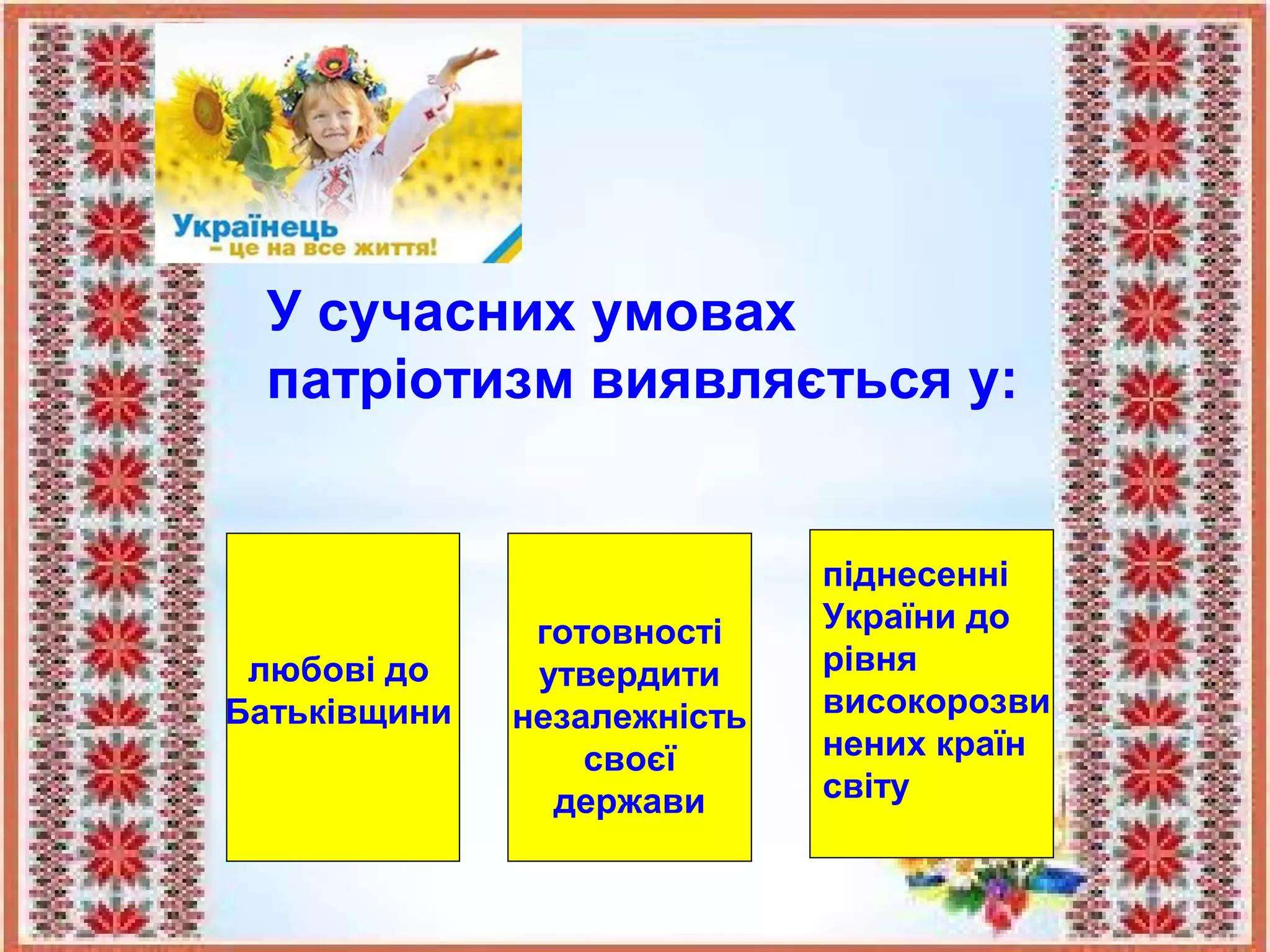 У сучасних умовах
патріотизм виявляється у:
любові до
Батьківщини
готовності
утвердити
незалежність
своєї
держави
піднесенні
України до
рівня
високорозви
нених країн
світу
 