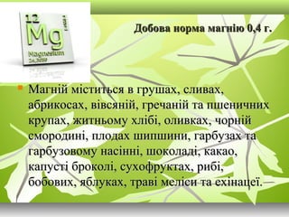 Добова норма магнію 0,4 г.Добова норма магнію 0,4 г.
 Магній міститься в грушах, сливах,Магній міститься в грушах, сливах,
абрикосах, вівсяній, гречаній та пшеничнихабрикосах, вівсяній, гречаній та пшеничних
крупах, житньому хлібі, оливках, чорнійкрупах, житньому хлібі, оливках, чорній
смородині, плодах шипшини, гарбузах тасмородині, плодах шипшини, гарбузах та
гарбузовому насінні, шоколаді, какао,гарбузовому насінні, шоколаді, какао,
капусті броколі, сухофруктах, рибі,капусті броколі, сухофруктах, рибі,
бобових, яблуках, траві меліси та ехінацеї.бобових, яблуках, траві меліси та ехінацеї.
 