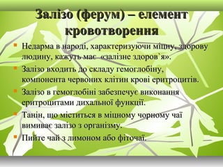 Залізо (ферум) – елементЗалізо (ферум) – елемент
кровотвореннякровотворення
 Недарма в народі, характеризуючи міцну, здоровуНедарма в народі, характеризуючи міцну, здорову
людину, кажуть має «залізне здоровлюдину, кажуть має «залізне здоров``я».я».
 Залізо входить до складу гемоглобіну,Залізо входить до складу гемоглобіну,
компонента червоних клітин крові еритроцитів.компонента червоних клітин крові еритроцитів.
 Залізо в гемоглобіні забезпечує виконанняЗалізо в гемоглобіні забезпечує виконання
еритроцитами дихальної функції.еритроцитами дихальної функції.
 Танін, що міститься в міцному чорному чаїТанін, що міститься в міцному чорному чаї
вимиває залізо з організму.вимиває залізо з організму.
 Пийте чай з лимоном або фіточаї.Пийте чай з лимоном або фіточаї.
 