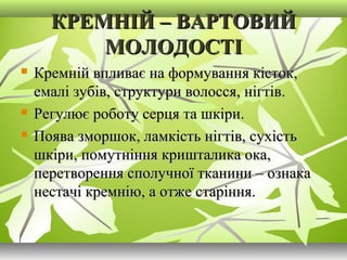 КРЕМНІЙ – ВАРТОВИЙКРЕМНІЙ – ВАРТОВИЙ
МОЛОДОСТІМОЛОДОСТІ
 Кремній впливає на формування кісток,Кремній впливає на формування кісток,
емалі зубів, структури волосся, нігтів.емалі зубів, структури волосся, нігтів.
 Регулює роботу серця та шкіри.Регулює роботу серця та шкіри.
 Поява зморшок, ламкість нігтів, сухістьПоява зморшок, ламкість нігтів, сухість
шкіри, помутніння кришталика ока,шкіри, помутніння кришталика ока,
перетворення сполучної тканини – ознакаперетворення сполучної тканини – ознака
нестачі кремнію, а отже старіння.нестачі кремнію, а отже старіння.
 