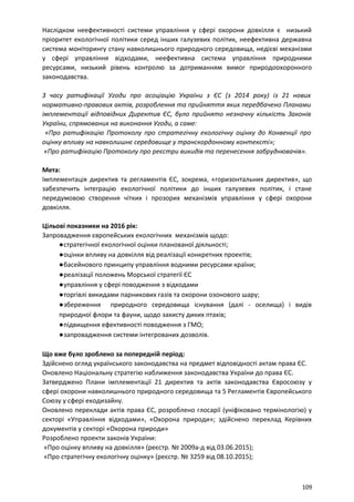 Наслідком неефективності системи управління у сфері охорони довкілля є низький
пріоритет екологічної політики серед інших галузевих політик, неефективна державна
система моніторингу стану навколишнього природного середовища, недієві механізми
у сфері управління відходами, неефективна система управління природними
ресурсами, низький рівень контролю за дотриманням вимог природоохоронного
законодавства.
З часу ратифікації Угоди про асоціацію України з ЄС (з 2014 року) із 21 нових
нормативно-правових актів, розроблення та прийняття яких передбачено Планами
імплементації відповідних Директив ЄС, було прийнято незначну кількість Законів
України, спрямованих на виконання Угоди, а саме:
«Про ратифікацію Протоколу про стратегічну екологічну оцінку до Конвенції про
оцінку впливу на навколишнє середовище у транскордонному контексті»;
«Про ратифікацію Протоколу про реєстри викидів та перенесення забруднювачів».
Мета:
Імплементація директив та регламентів ЄС, зокрема, «горизонтальних директив», що
забезпечить інтеграцію екологічної політики до інших галузевих політик, і стане
передумовою створення чітких і прозорих механізмів управління у сфері охорони
довкілля.
Цільові показники на 2016 рік:
Запровадження європейських екологічних механізмів щодо:
●стратегічної екологічної оцінки планованої діяльності;
●оцінки впливу на довкілля від реалізації конкретних проектів;
●басейнового принципу управління водними ресурсами країни;
●реалізації положень Морської стратегії ЄС
●управління у сфері поводження з відходами
●торгівлі викидами парникових газів та охорони озонового шару;
●збереження природного середовища існування (далі - оселища) і видів
природної флори та фауни, щодо захисту диких птахів;
●підвищення ефективності поводження з ГМО;
●запровадження системи інтегрованих дозволів.
Що вже було зроблено за попередній період:
Здійснено огляд українського законодавства на предмет відповідності актам права ЄС.
Оновлено Національну стратегію наближення законодавства України до права ЄС.
Затверджено Плани імплементації 21 директив та актів законодавства Євросоюзу у
сфері охорони навколишнього природного середовища та 5 Регламентів Європейського
Союзу у сфері екодизайну.
Оновлено переклади актів права ЄС, розроблено глосарії (уніфіковано термінологію) у
секторі «Управління відходами», «Охорона природи»; здійснено переклад Керівних
документів у секторі «Охорона природи»
Розроблено проекти законів України:
«Про оцінку впливу на довкілля» (реєстр. № 2009а-д від 03.06.2015);
«Про стратегічну екологічну оцінку» (реєстр. № 3259 від 08.10.2015);
109
 